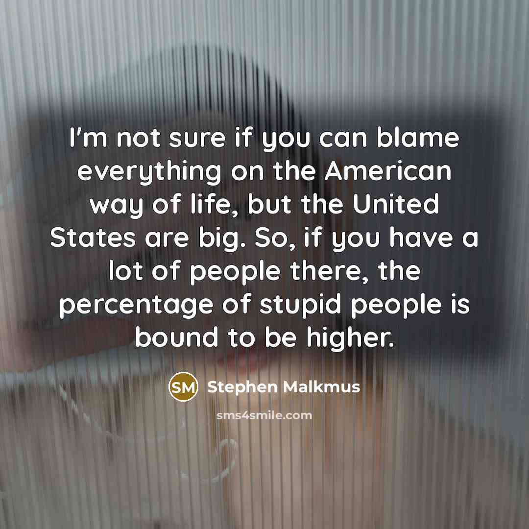 “I'm not sure if you can blame everything on the American way of life, but the United States are big. So, if you have a lot of people there, the percentage of stupid people is bound to be higher.” quote by Stephen Malkmus