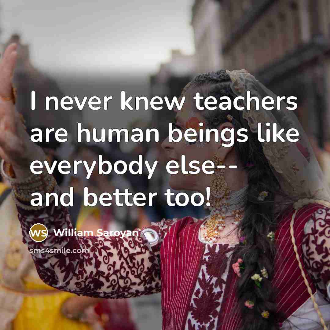 “I never knew teachers are human beings like everybody else--…” quote by William Saroyan