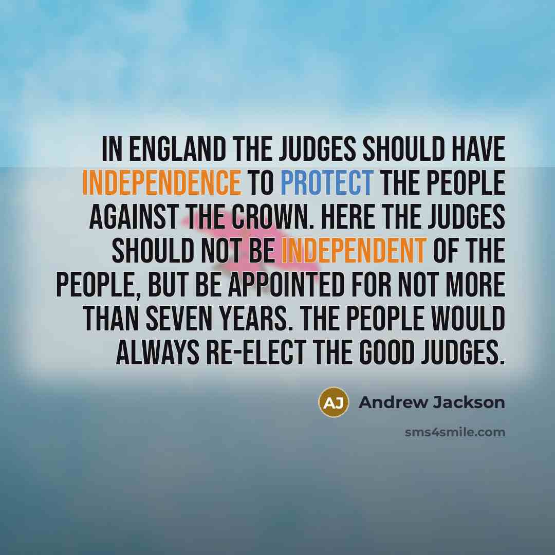“In England the judges should have independence to protect the people against the crown. Here the judges should not be independent of the people, but be appointed for not more than seven years. The people would always re-elect the good judges.” quote by Andrew Jackson