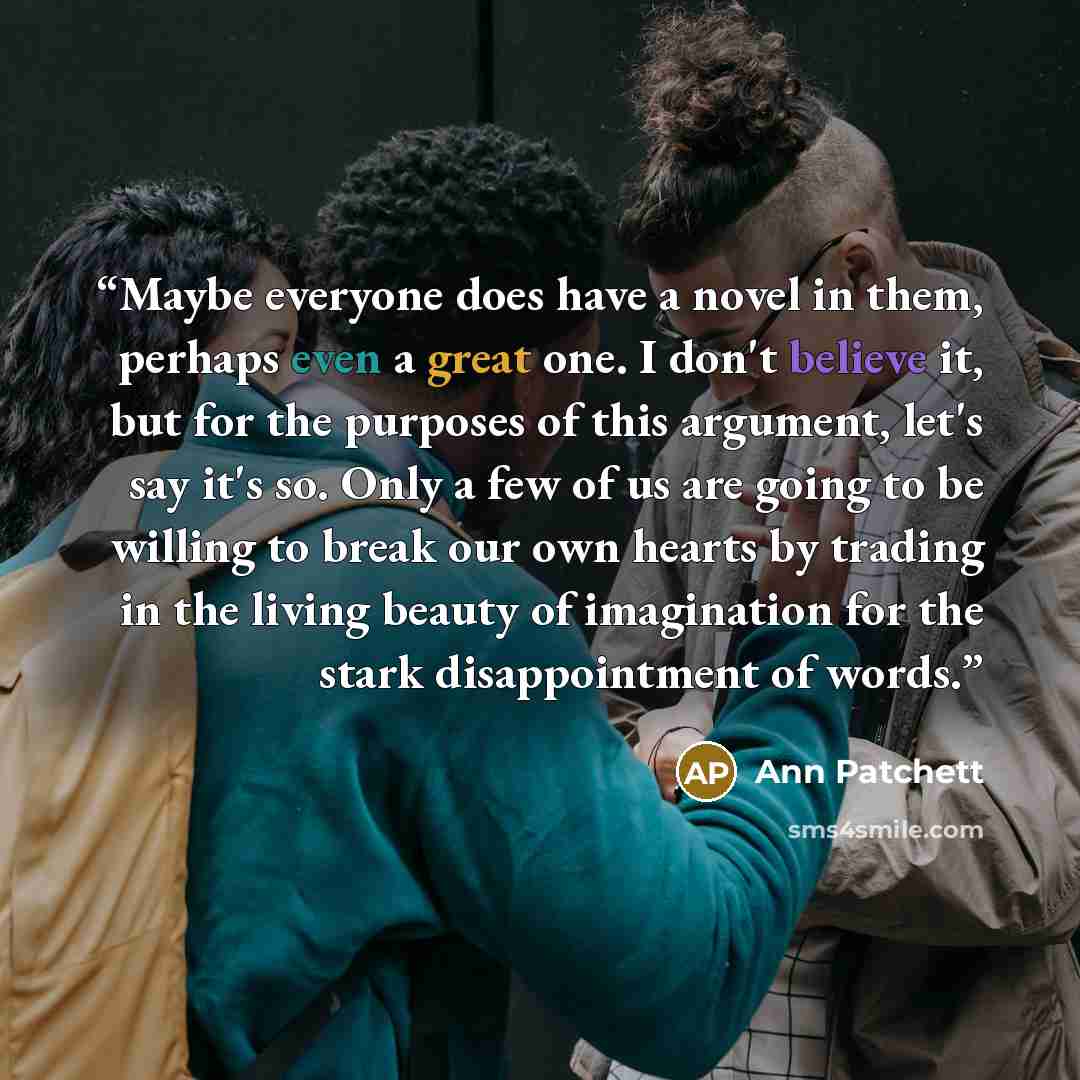 “Maybe everyone does have a novel in them, perhaps even a great one. I don't believe it, but for the purposes of this argument, let's say it's so. Only a few of us are going to be willing to break our own hearts by trading in the living beauty of imagination for the stark disappointment of words.” quote by Ann Patchett