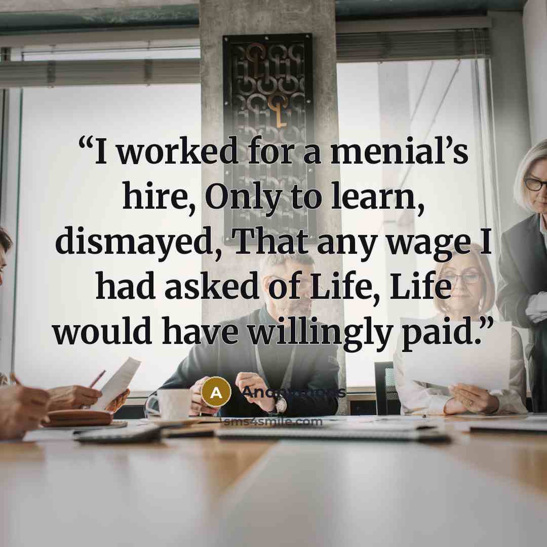 “I worked for a menial’s hire, Only to learn, dismayed, That any wage I had asked of Life, Life would have willingly paid.” quote by Anonymous