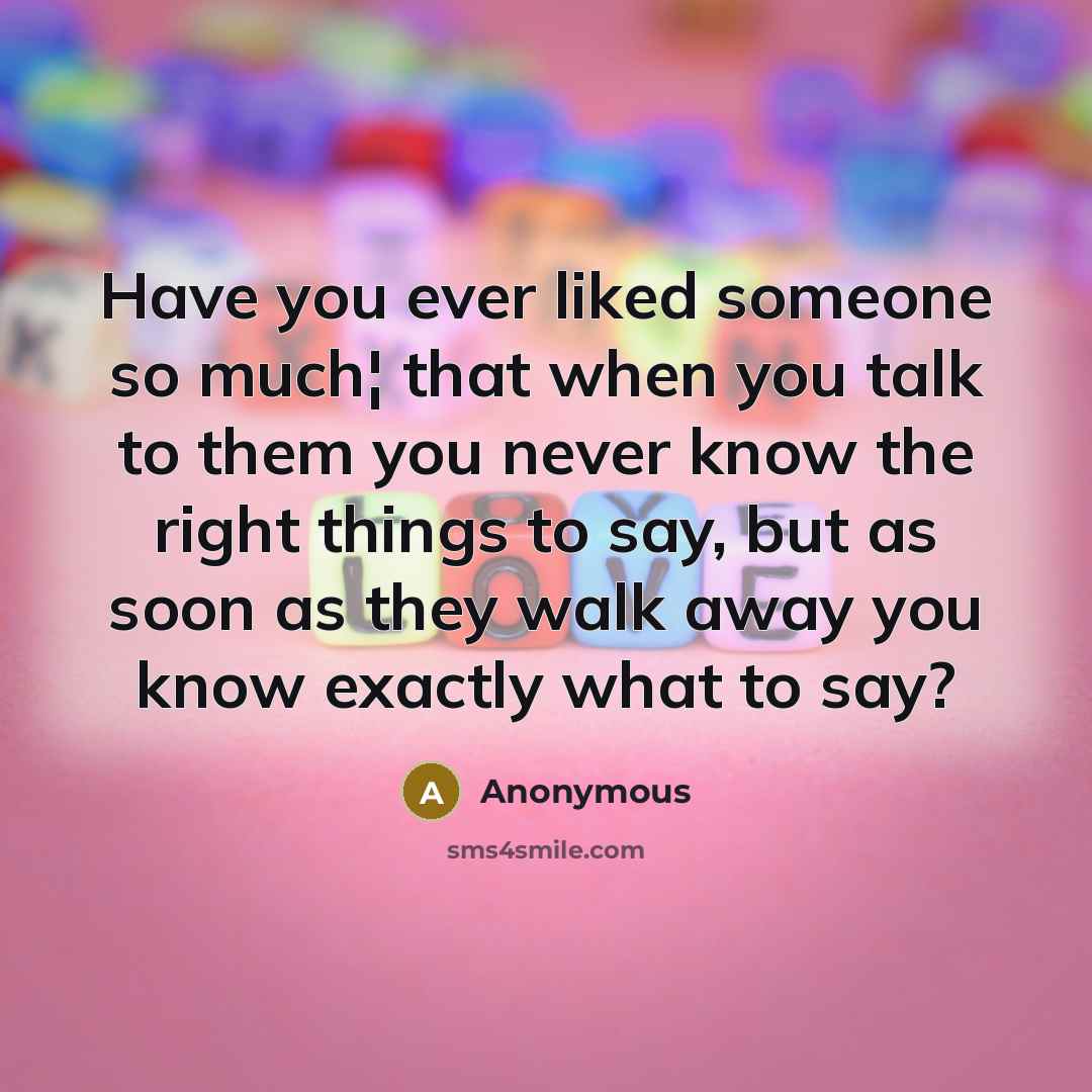 “Have you ever liked someone so much¦ that when you talk to them you never know the right things to say, but as soon as they walk away you know exactly what to say?” quote by Anonymous