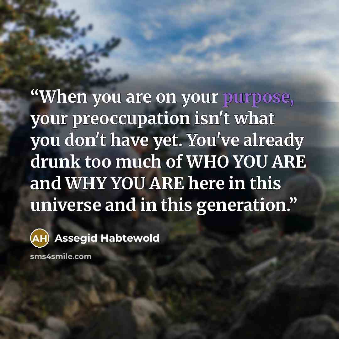 “When you are on your purpose, your preoccupation isn't what you don't have yet. You've already drunk too much of WHO YOU ARE and WHY YOU ARE here in this universe and in this generation.” quote by Assegid Habtewold
