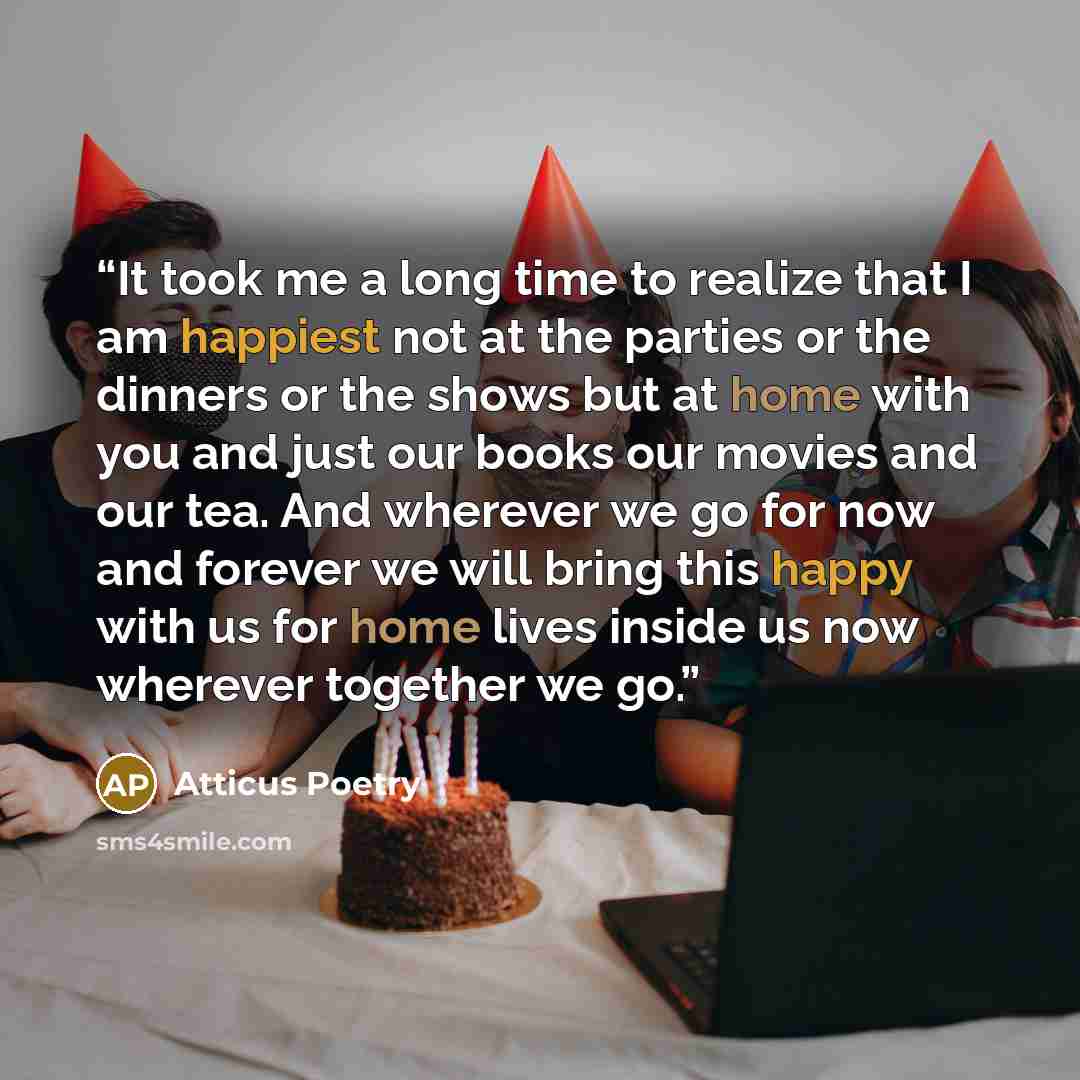 “It took me a long time to realize that I am happiest not at the parties or the dinners or the shows but at home with you and just our books our movies and our tea. And wherever we go for now and forever we will bring this happy with us for home lives inside us now wherever together we go.” quote by Atticus Poetry
