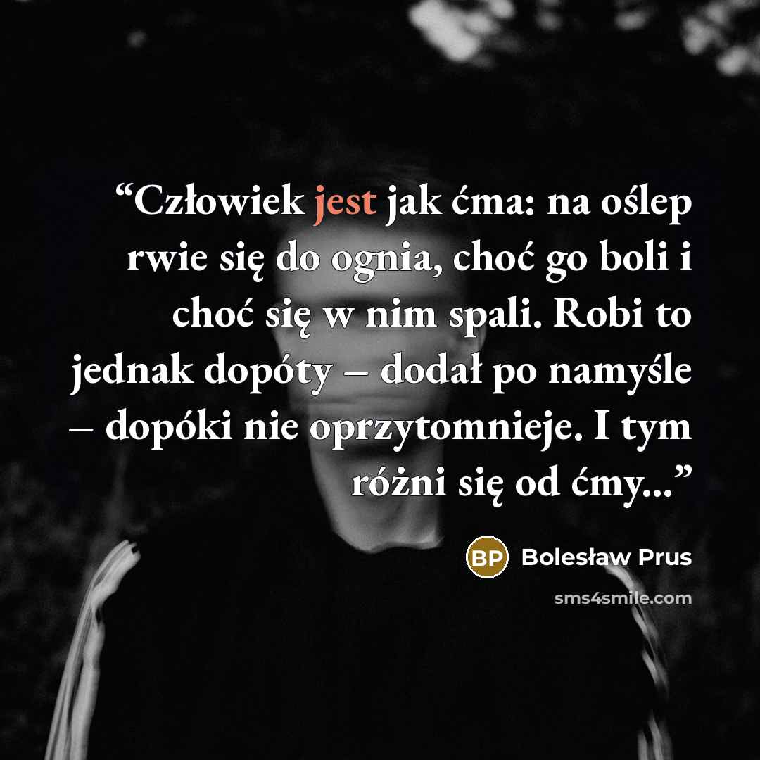 “Człowiek jest jak ćma: na oślep rwie się do ognia, choć go boli i choć się w nim spali. Robi to jednak dopóty – dodał po namyśle – dopóki nie oprzytomnieje. I tym różni się od ćmy...” quote by Bolesław Prus