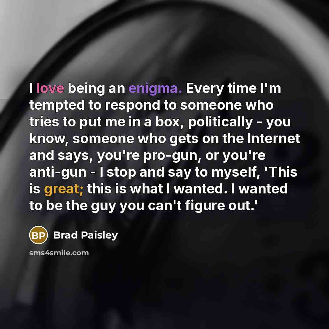 “I love being an enigma. Every time I'm tempted to respond to someone who tries to put me in a box, politically - you know, someone who gets on the Internet and says, you're pro-gun, or you're anti-gun - I stop and say to myself, 'This is great; this is what I wanted. I wanted to be the guy you…” quote by Brad Paisley