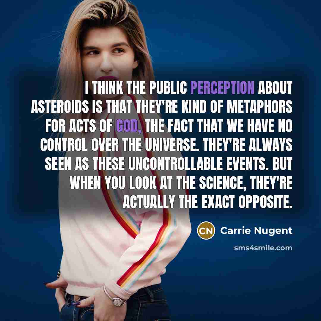 “I think the public perception about asteroids is that they're kind of metaphors for acts of God, the fact that we have no control over the universe. They're always seen as these uncontrollable events. But when you look at the science, they're actually the exact opposite.” quote by Carrie Nugent
