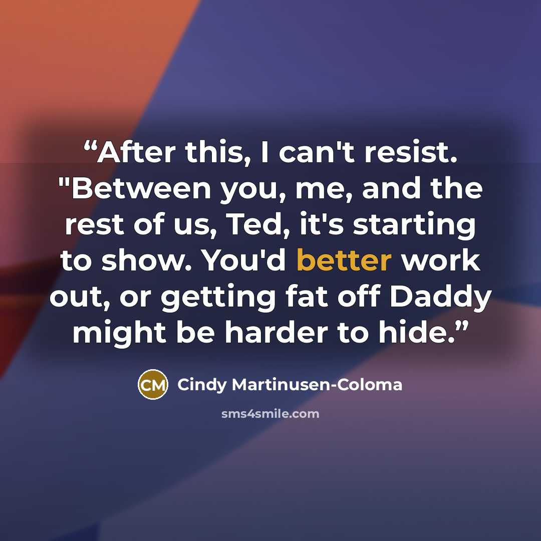 “After this, I can't resist. "Between you, me, and the rest of us, Ted, it's starting to show. You'd better work out, or getting fat off Daddy might be harder to hide.” quote by Cindy Martinusen-Coloma