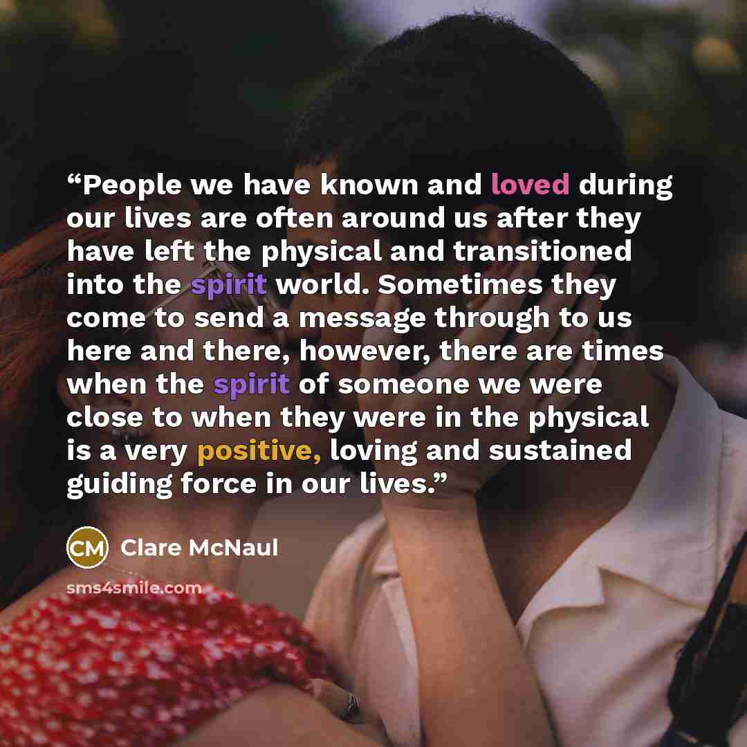 “People we have known and loved during our lives are often around us after they have left the physical and transitioned into the spirit world. Sometimes they come to send a message through to us here and there, however, there are times when the spirit of someone we were close to when they were in…” quote by Clare McNaul