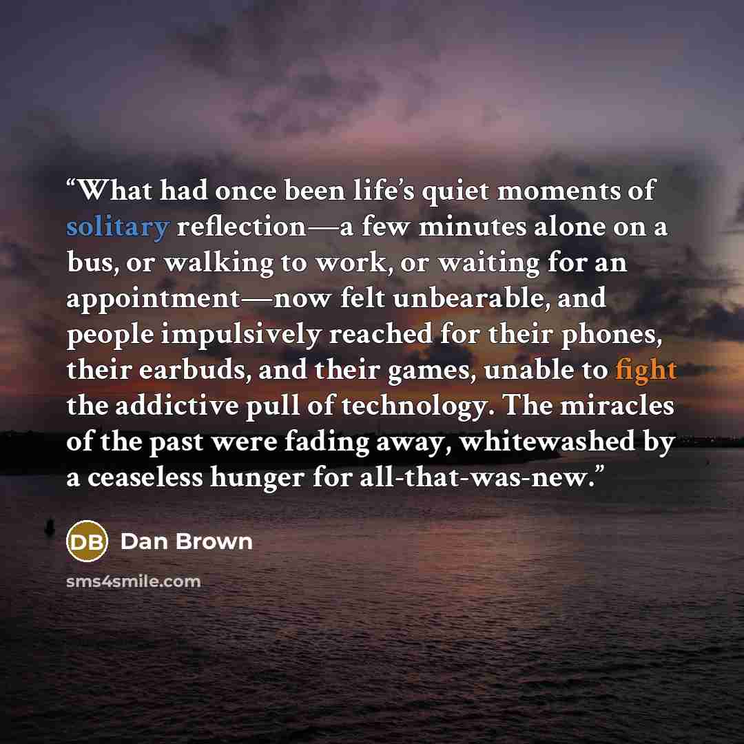 “What had once been life’s quiet moments of solitary reflection—a few minutes alone on a bus, or walking to work, or waiting for an appointment—now felt unbearable, and people impulsively reached for their phones, their earbuds, and their games, unable to fight the addictive pull of technology. The…” quote by Dan Brown