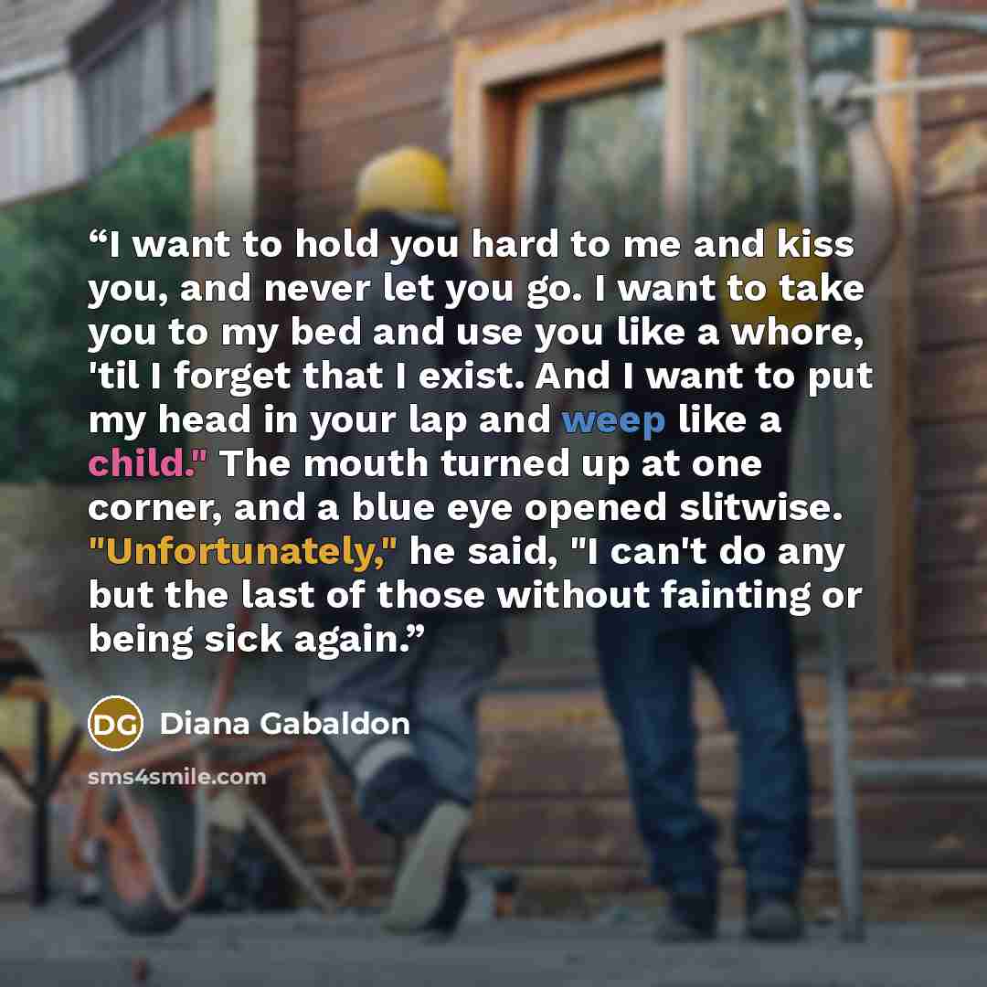 “I want to hold you hard to me and kiss you, and never let you go. I want to take you to my bed and use you like a whore, 'til I forget that I exist. And I want to put my head in your lap and weep like a child." The mouth turned up at one corner, and a blue eye opened slitwise. "Unfortunately," he…” quote by Diana Gabaldon