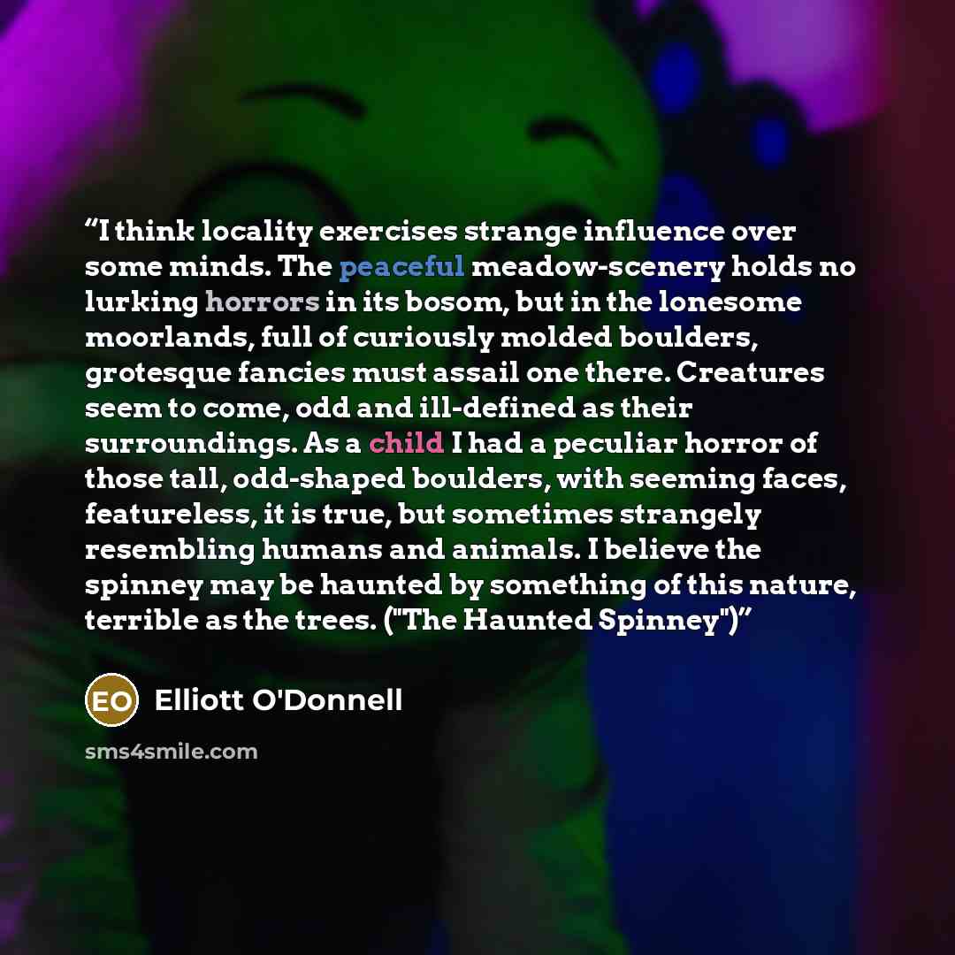 “I think locality exercises strange influence over some minds. The peaceful meadow-scenery holds no lurking horrors in its bosom, but in the lonesome moorlands, full of curiously molded boulders, grotesque fancies must assail one there. Creatures seem to come, odd and ill-defined as their…” quote by Elliott O'Donnell