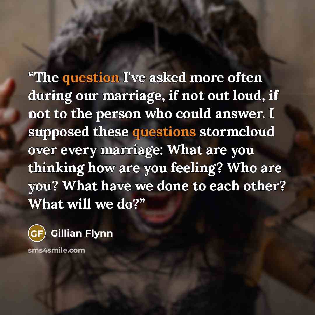 “The question I've asked more often during our marriage, if not out loud, if not to the person who could answer. I supposed these questions stormcloud over every marriage: What are you thinking how are you feeling? Who are you? What have we done to each other? What will we do?” quote by Gillian Flynn