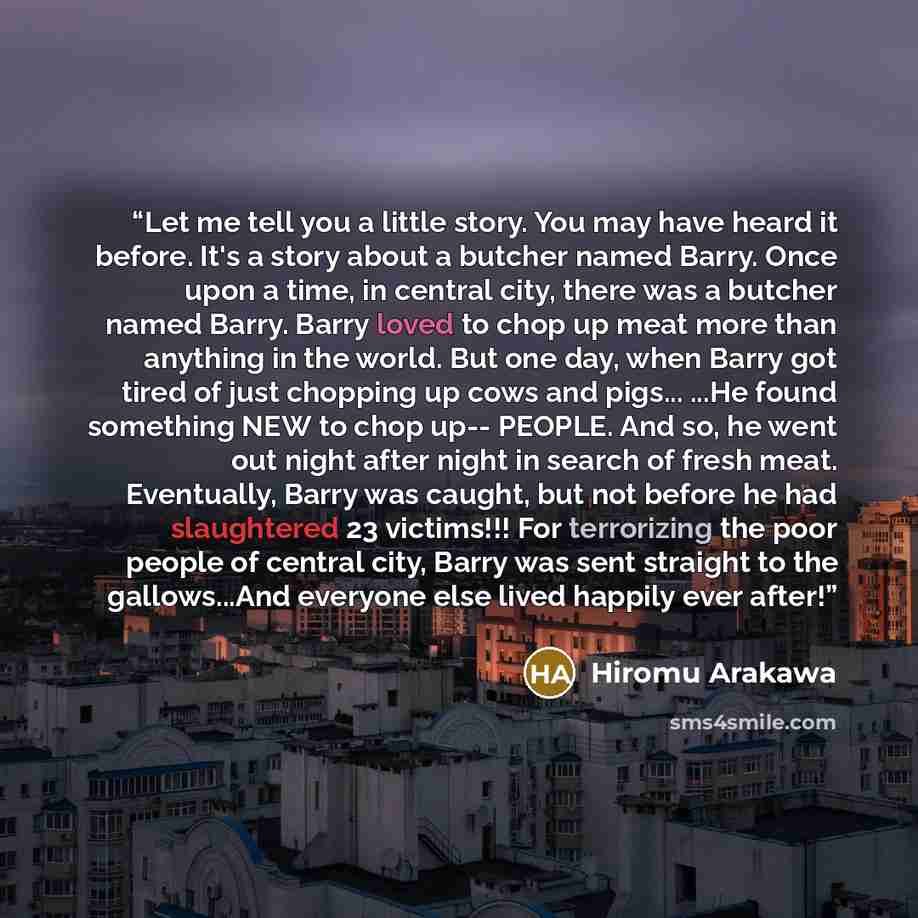“Let me tell you a little story. You may have heard it before. It's a story about a butcher named Barry. Once upon a time, in central city, there was a butcher named Barry. Barry loved to chop up meat more than anything in the world. But one day, when Barry got tired of just chopping up cows and…” quote by Hiromu Arakawa