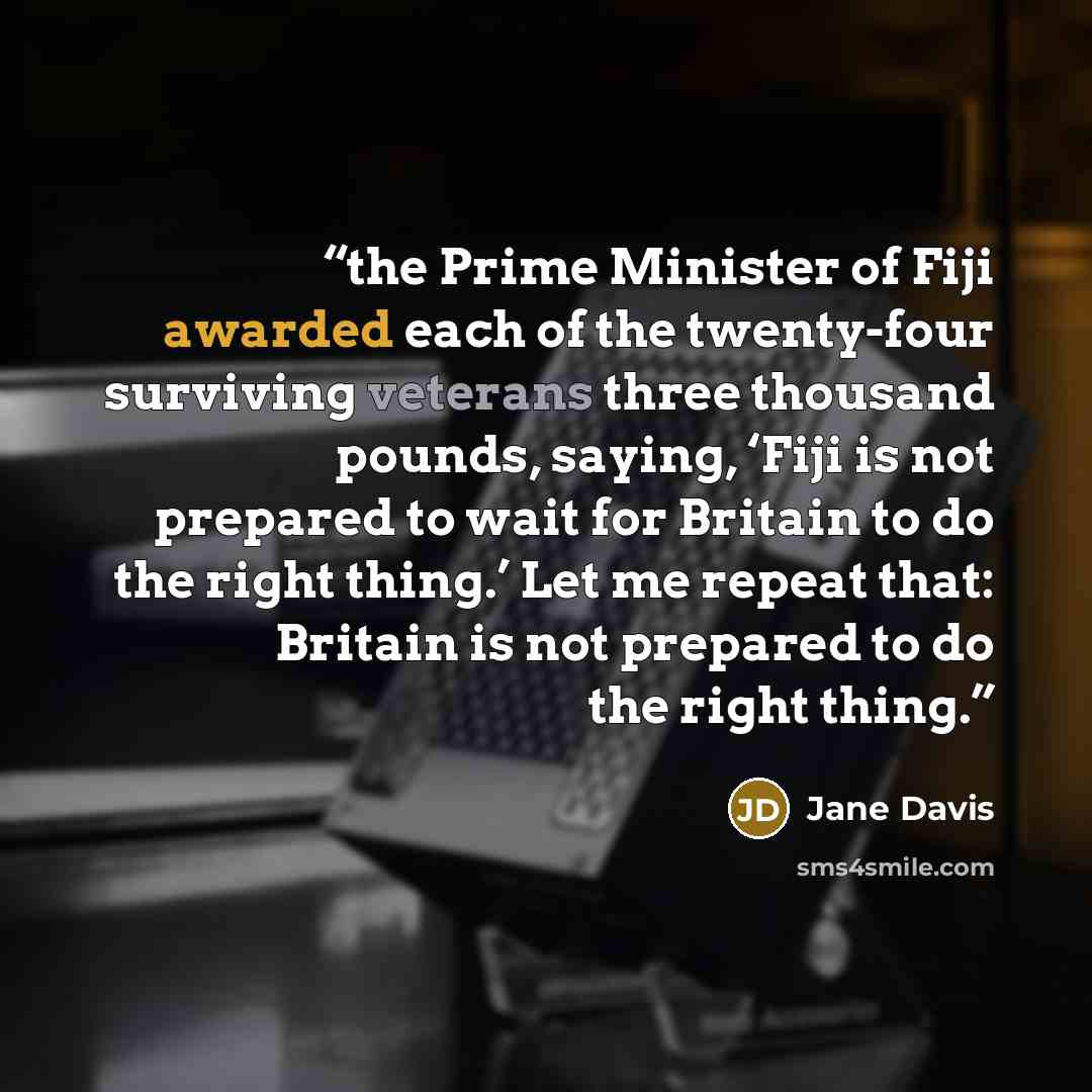 “the Prime Minister of Fiji awarded each of the twenty-four surviving veterans three thousand pounds, saying, ‘Fiji is not prepared to wait for Britain to do the right thing.’ Let me repeat that: Britain is not prepared to do the right thing.” quote by Jane Davis