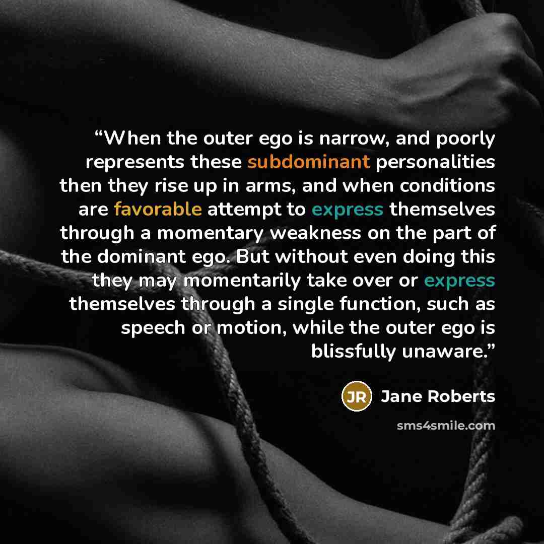 “When the outer ego is narrow, and poorly represents these subdominant personalities then they rise up in arms, and when conditions are favorable attempt to express themselves through a momentary weakness on the part of the dominant ego. But without even doing this they may momentarily take over or…” quote by Jane Roberts