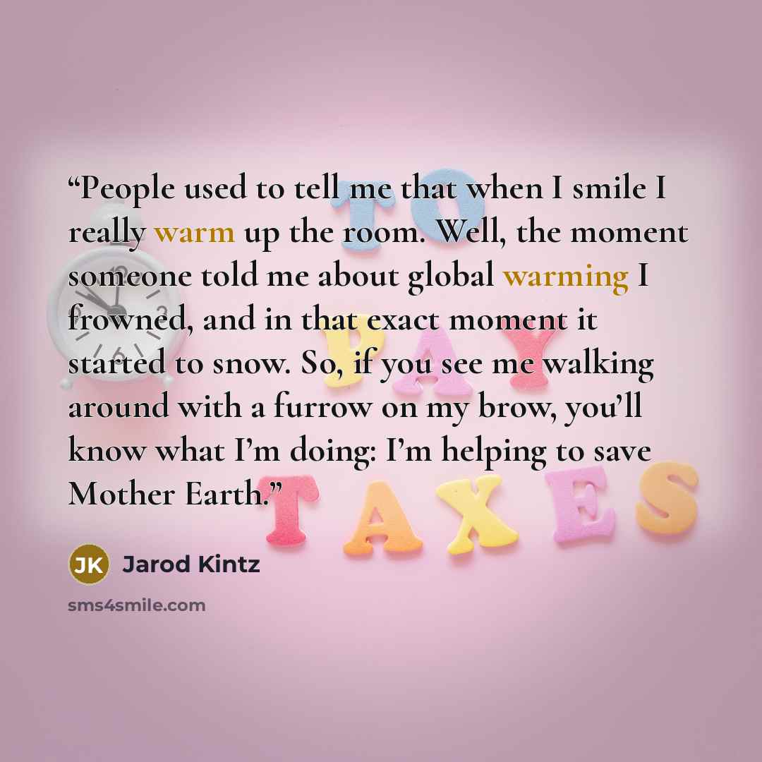 “People used to tell me that when I smile I really warm up the room. Well, the moment someone told me about global warming I frowned, and in that exact moment it started to snow. So, if you see me walking around with a furrow on my brow, you’ll know what I’m doing: I’m helping to save Mother Earth.” quote by Jarod Kintz