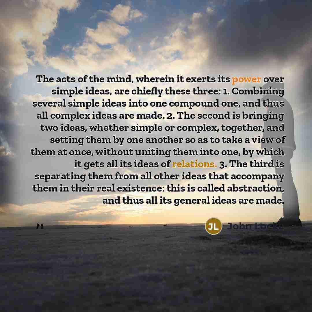 “The acts of the mind, wherein it exerts its power over simple ideas, are chiefly these three: 1. Combining several simple ideas into one compound one, and thus all complex ideas are made. 2. The second is bringing two ideas, whether simple or complex, together, and setting them by one another so…” quote by John Locke