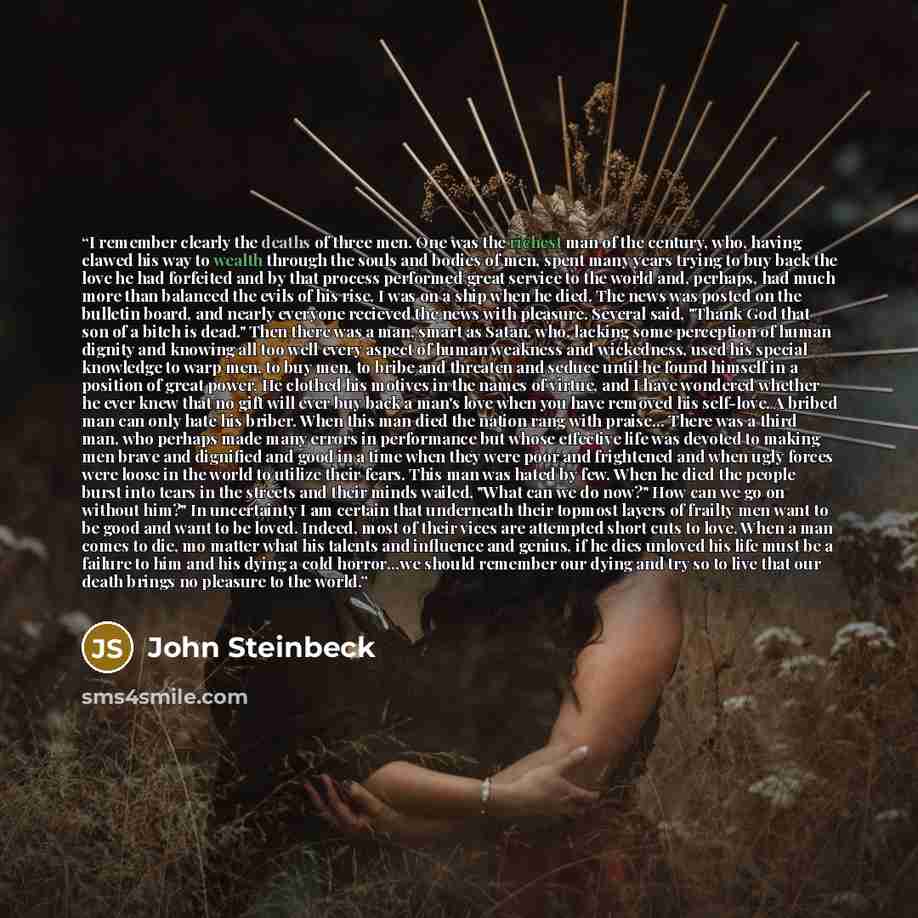 “I remember clearly the deaths of three men. One was the richest man of the century, who, having clawed his way to wealth through the souls and bodies of men, spent many years trying to buy back the love he had forfeited and by that process performed great service to the world and, perhaps, had…” quote by John Steinbeck