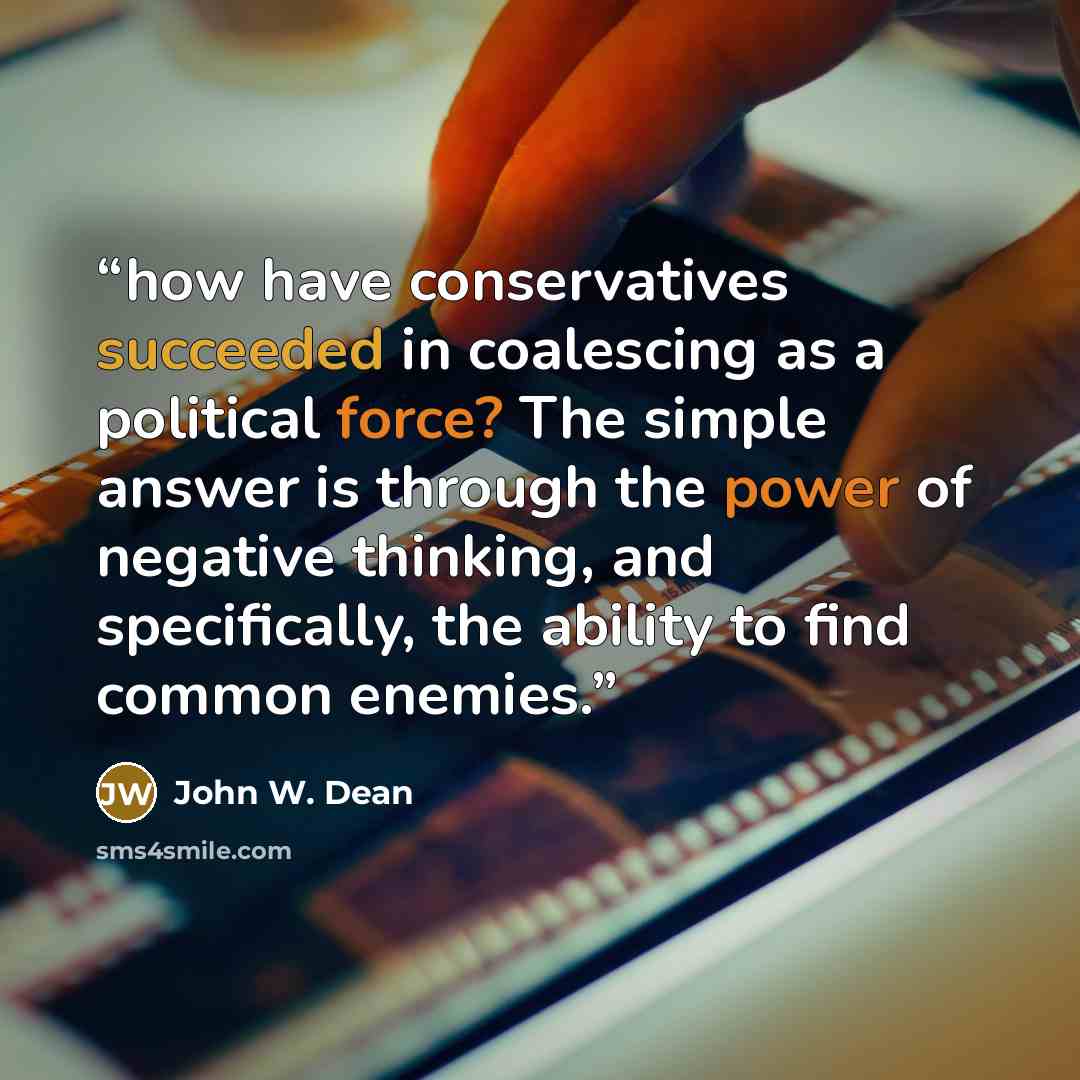 “how have conservatives succeeded in coalescing as a political force? The simple answer is through the power of negative thinking, and specifically, the ability to find common enemies.” quote by John W. Dean