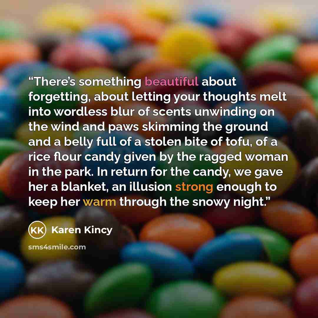 “There’s something beautiful about forgetting, about letting your thoughts melt into wordless blur of scents unwinding on the wind and paws skimming the ground and a belly full of a stolen bite of tofu, of a rice flour candy given by the ragged woman in the park. In return for the candy, we gave…” quote by Karen Kincy