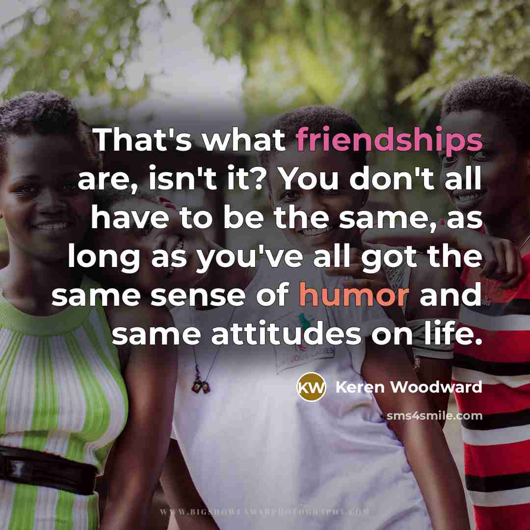 “That's what friendships are, isn't it? You don't all have to be the same, as long as you've all got the same sense of humor and same attitudes on life.” quote by Keren Woodward