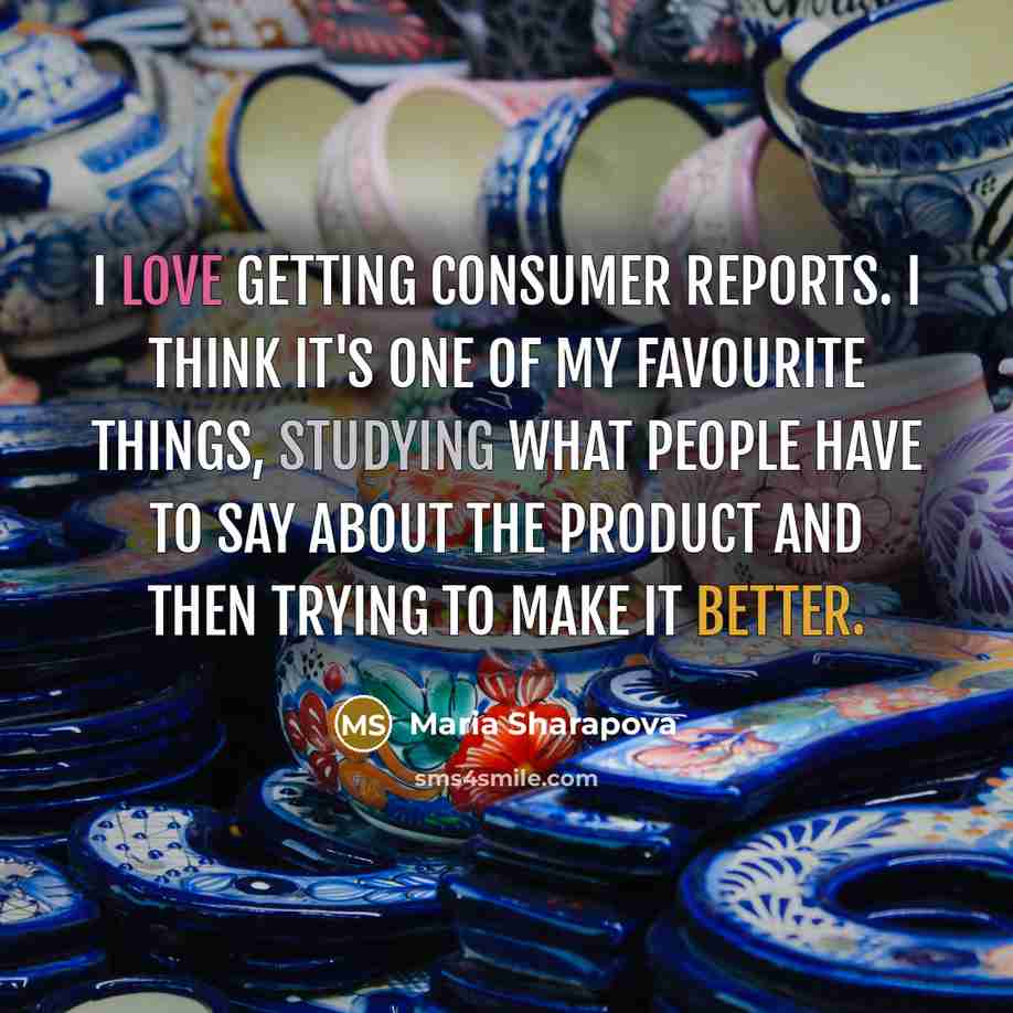“I love getting consumer reports. I think it's one of my favourite things, studying what people have to say about the product and then trying to make it better.” quote by Maria Sharapova