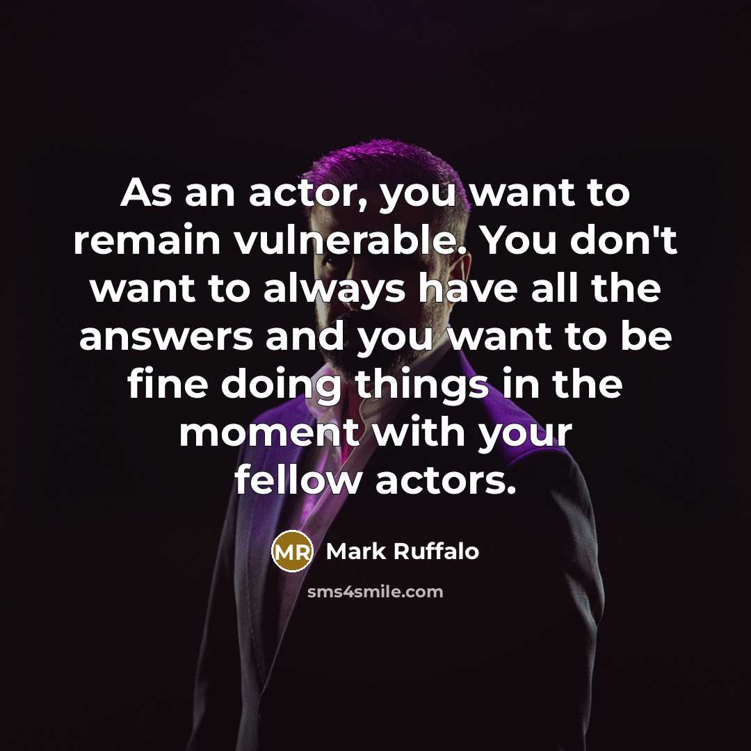 “As an actor, you want to remain vulnerable. You don't want to always have all the answers and you want to be fine doing things in the moment with your fellow actors.” quote by Mark Ruffalo