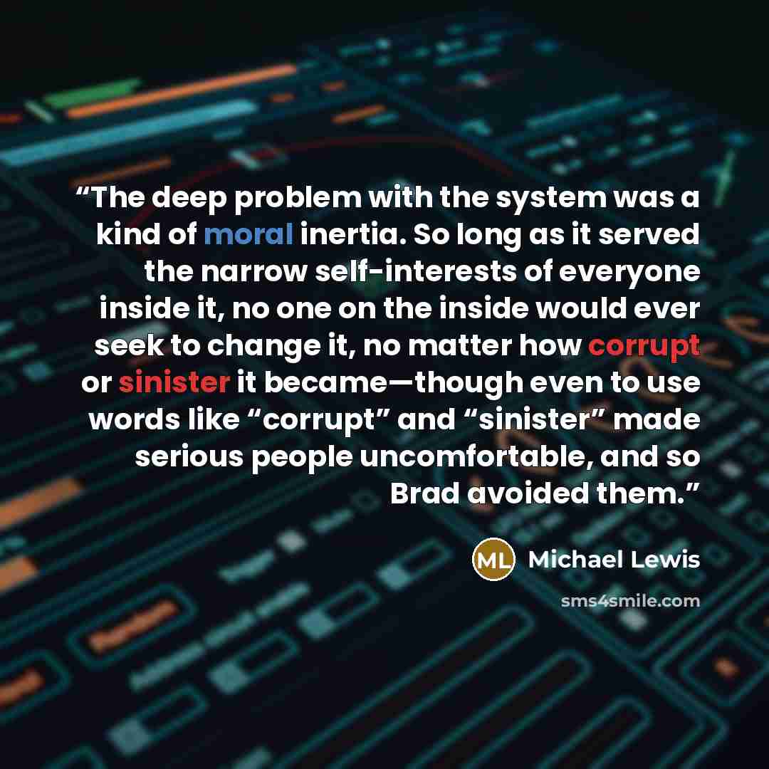 “The deep problem with the system was a kind of moral inertia. So long as it served the narrow self-interests of everyone inside it, no one on the inside would ever seek to change it, no matter how corrupt or sinister it became—though even to use words like “corrupt” and “sinister” made serious…” quote by Michael Lewis