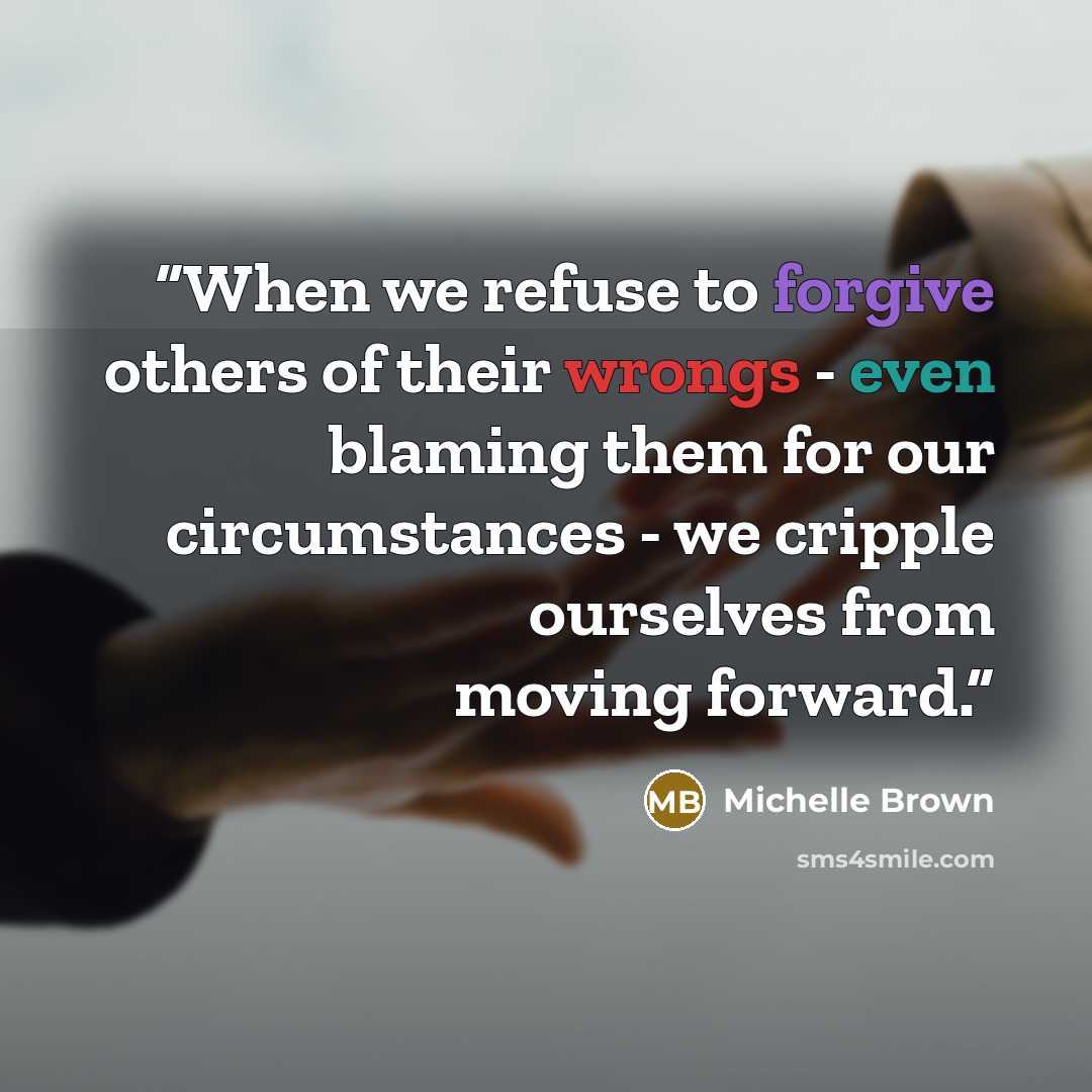 “When we refuse to forgive others of their wrongs - even blaming them for our circumstances - we cripple ourselves from moving forward.” quote by Michelle Brown