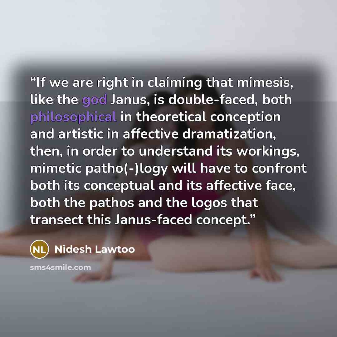 “If we are right in claiming that mimesis, like the god Janus, is double-faced, both philosophical in theoretical conception and artistic in affective dramatization, then, in order to understand its workings, mimetic patho(-)logy will have to confront both its conceptual and its affective face…” quote by Nidesh Lawtoo