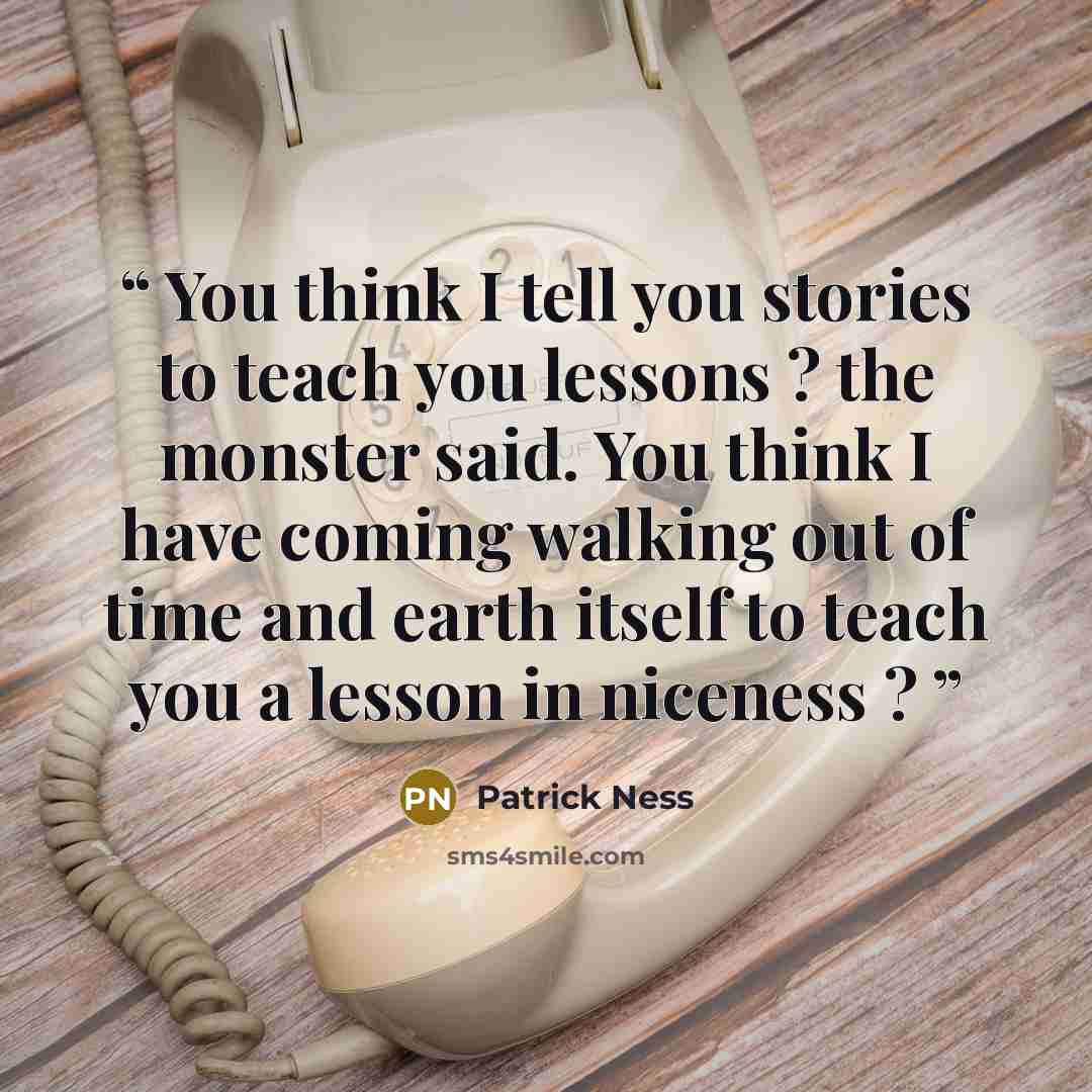 “You think I tell you stories to teach you lessons ? the monster said. You think I have coming walking out of time and earth itself to teach you a lesson in niceness ?” quote by Patrick Ness