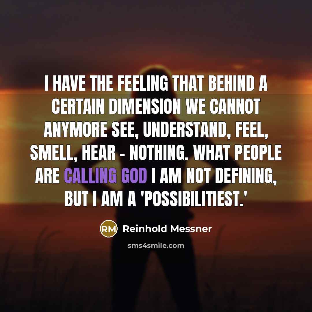 “I have the feeling that behind a certain dimension we cannot anymore see, understand, feel, smell, hear - nothing. What people are calling God I am not defining, but I am a 'possibilitiest.'” quote by Reinhold Messner