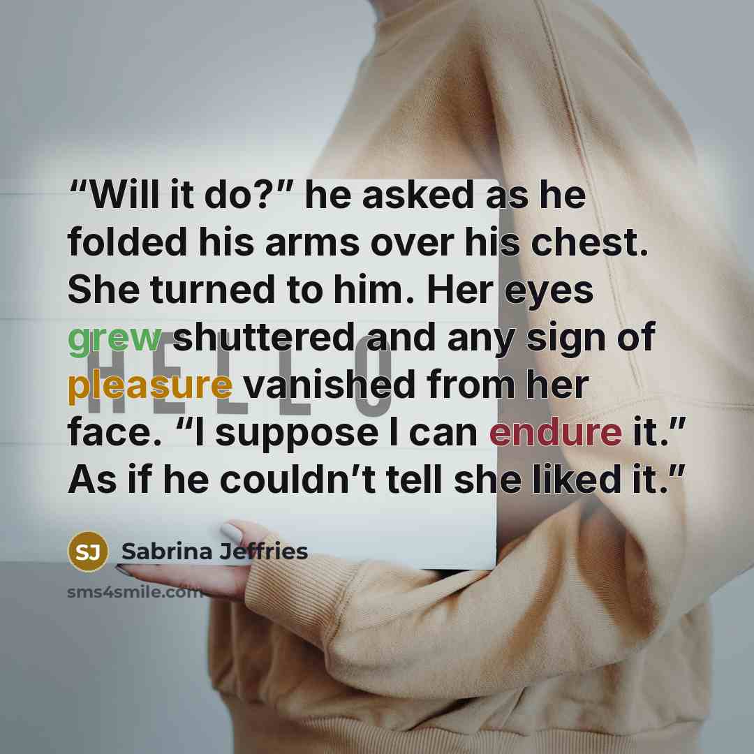 “Will it do?” he asked as he folded his arms over his chest. She turned to him. Her eyes grew shuttered and any sign of pleasure vanished from her face. “I suppose I can endure it.” As if he couldn’t tell she liked it.” quote by Sabrina Jeffries
