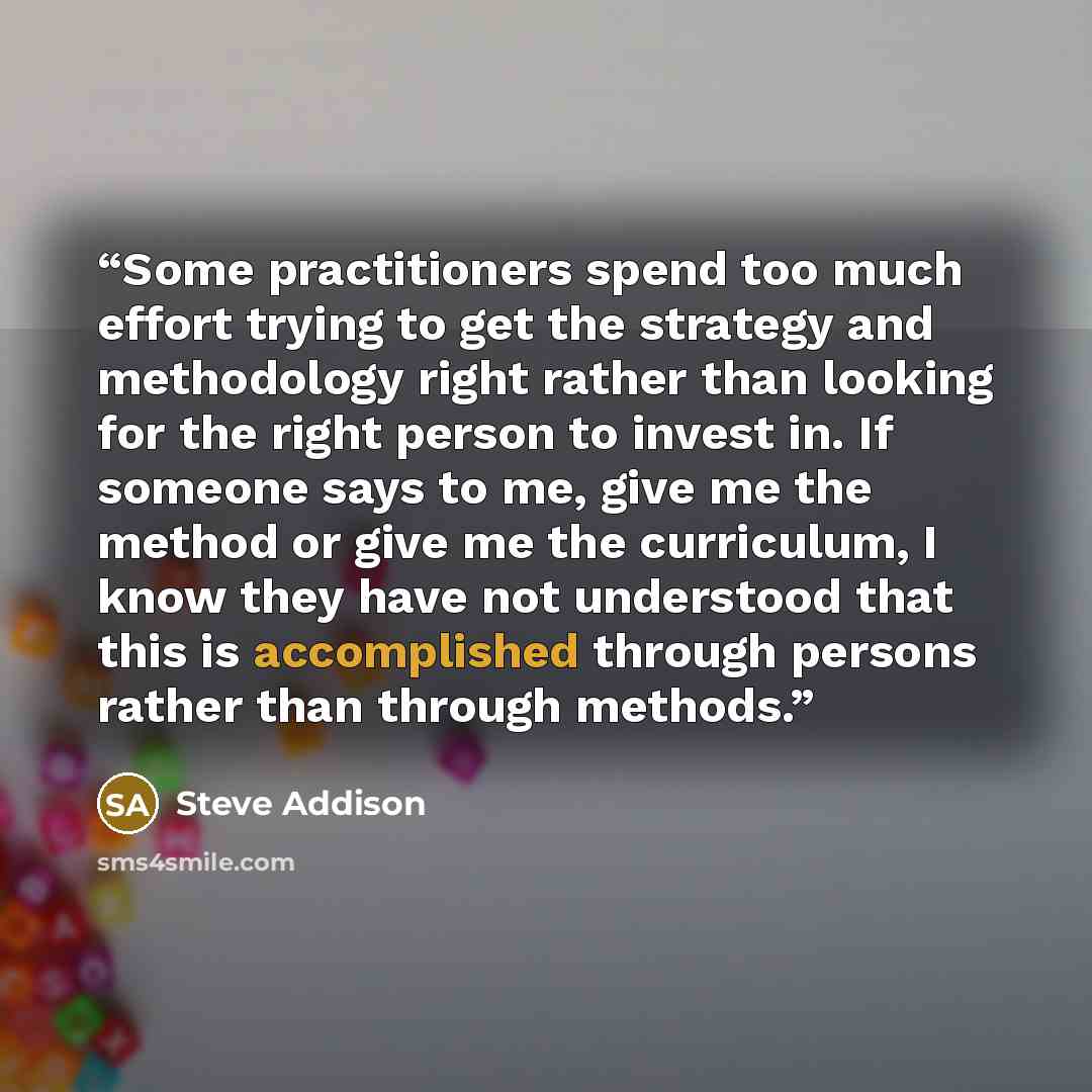 “Some practitioners spend too much effort trying to get the strategy and methodology right rather than looking for the right person to invest in. If someone says to me, give me the method or give me the curriculum, I know they have not understood that this is accomplished through persons rather…” quote by Steve Addison