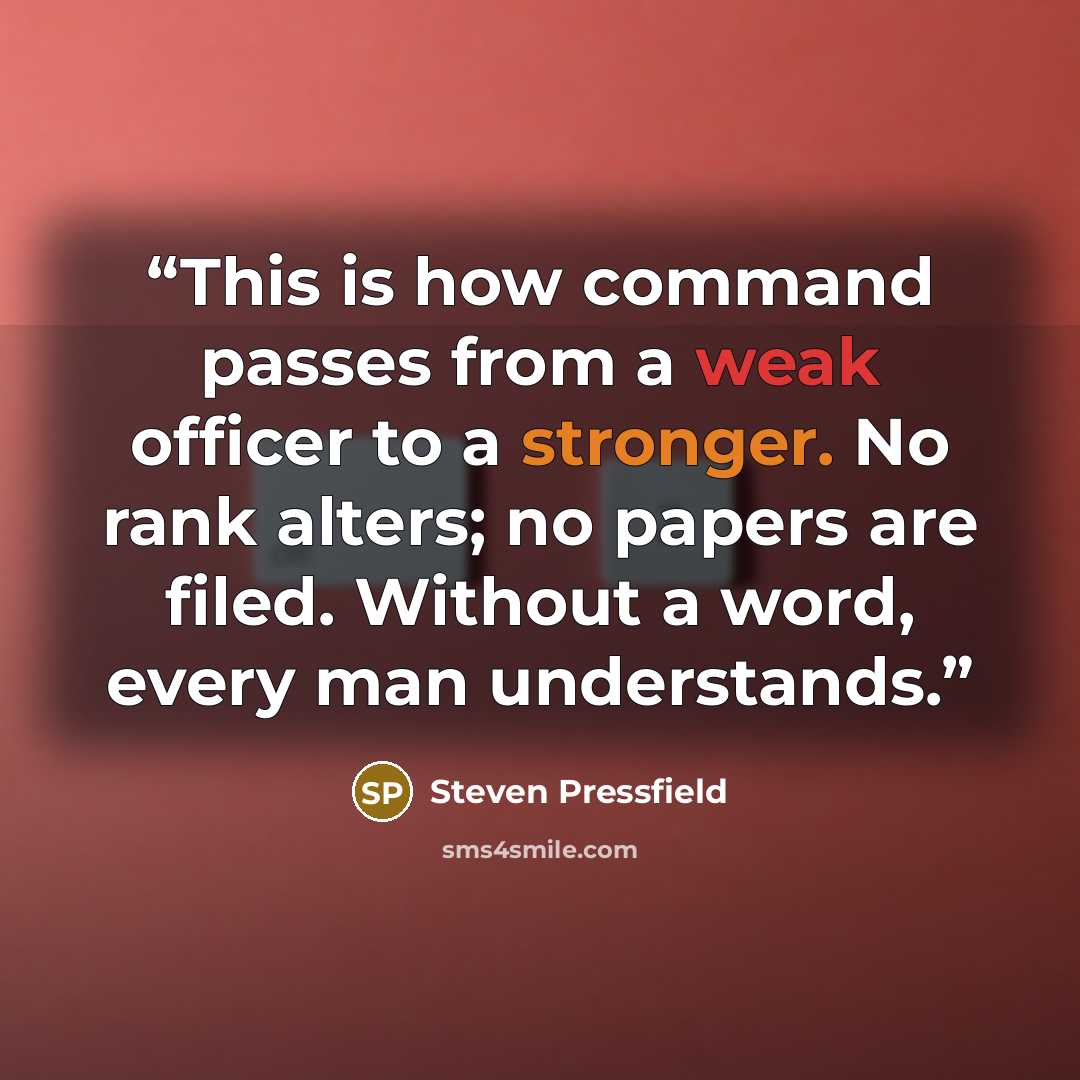 “This is how command passes from a weak officer to a stronger. No rank alters; no papers are filed. Without a word, every man understands.” quote by Steven Pressfield