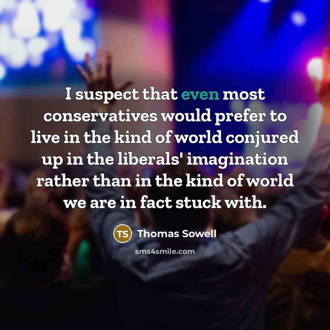 “I suspect that even most conservatives would prefer to live in the kind of world conjured up in the liberals' imagination rather than in the kind of world we are in fact stuck with.” quote by Thomas Sowell