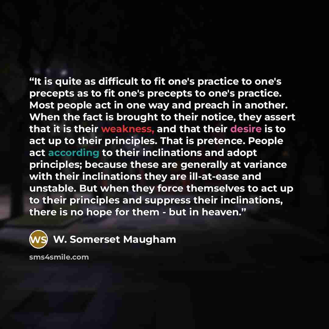 “It is quite as difficult to fit one's practice to one's precepts as to fit one's precepts to one's practice. Most people act in one way and preach in another. When the fact is brought to their notice, they assert that it is their weakness, and that their desire is to act up to their principles…” quote by W. Somerset Maugham