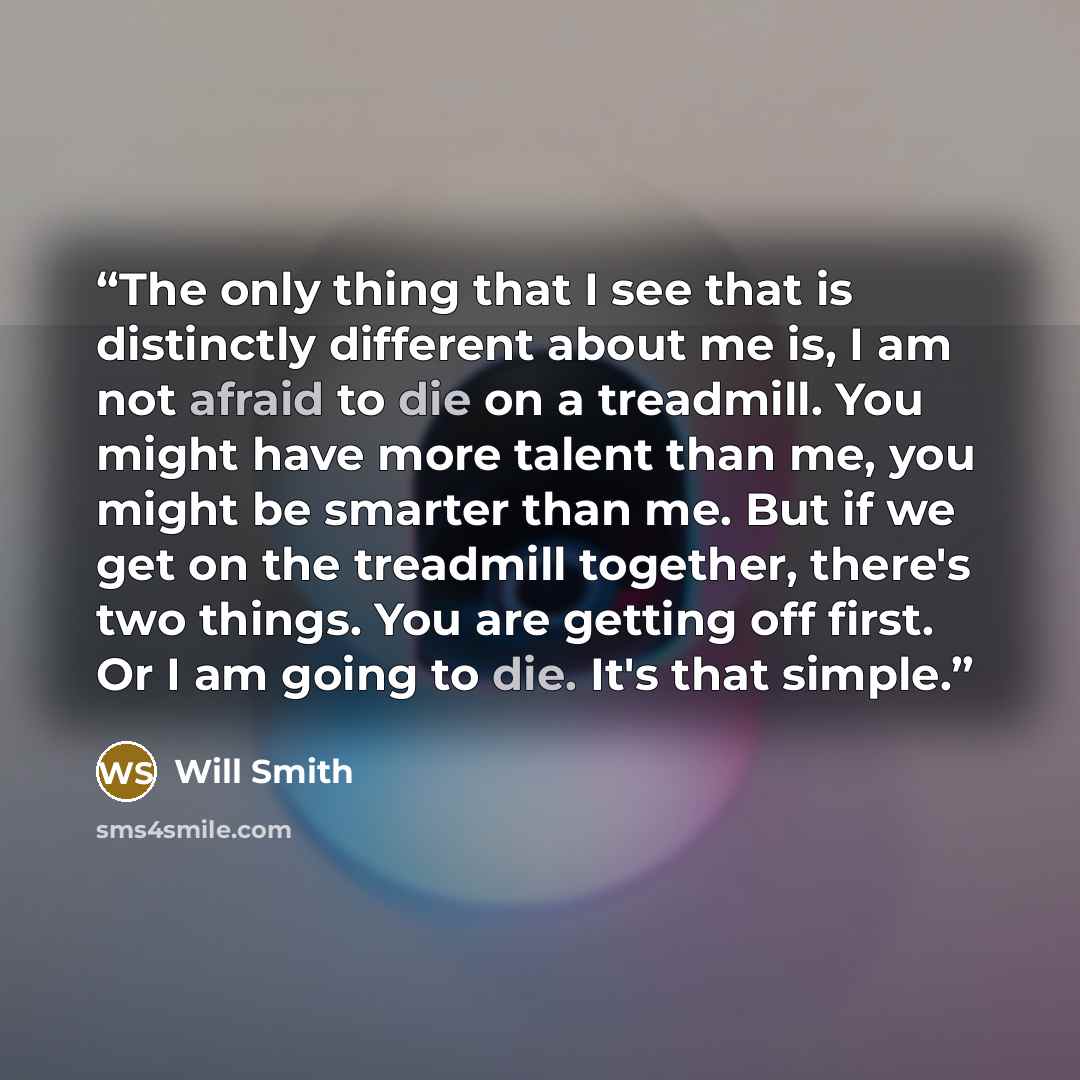 “The only thing that I see that is distinctly different about me is, I am not afraid to die on a treadmill. You might have more talent than me, you might be smarter than me. But if we get on the treadmill together, there's two things. You are getting off first. Or I am going to die. It's that simple.” quote by Will Smith