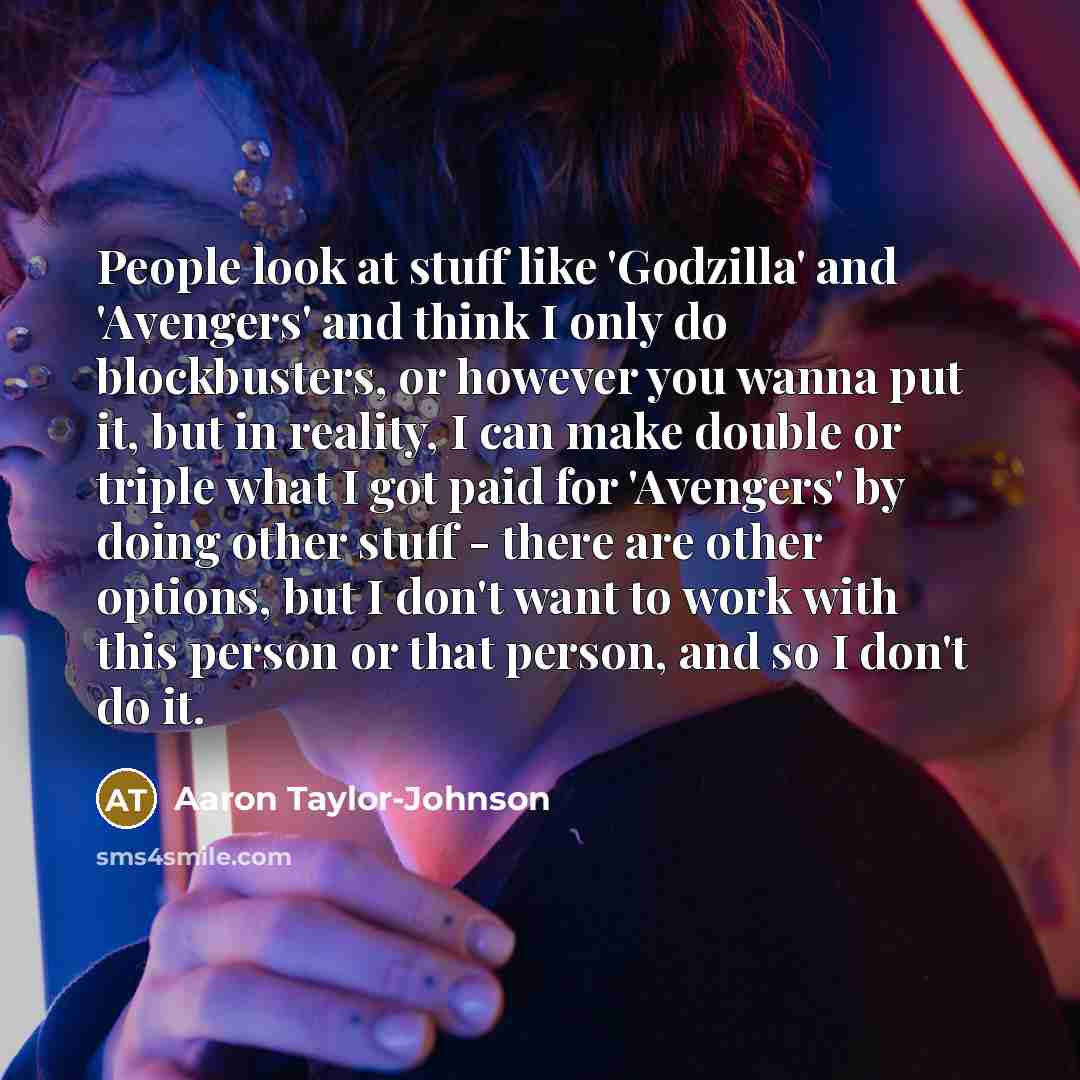 “People look at stuff like 'Godzilla' and 'Avengers' and think I only do blockbusters, or however you wanna put it, but in reality, I can make double or triple what I got paid for 'Avengers' by doing other stuff - there are other options, but I don't want to work with this person or that person…” quote by Aaron Taylor-Johnson