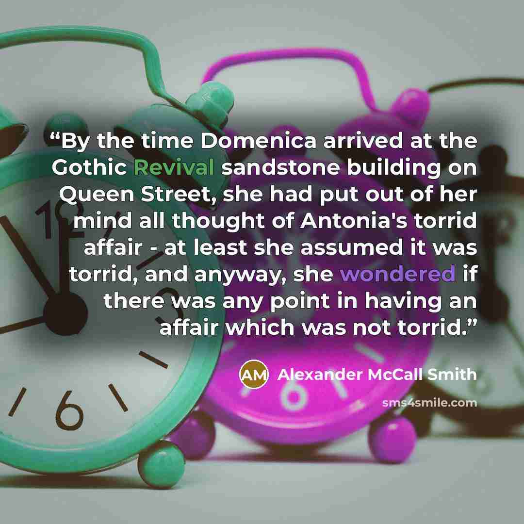 “By the time Domenica arrived at the Gothic Revival sandstone building on Queen Street, she had put out of her mind all thought of Antonia's torrid affair - at least she assumed it was torrid, and anyway, she wondered if there was any point in having an affair which was not torrid.” quote by Alexander McCall Smith
