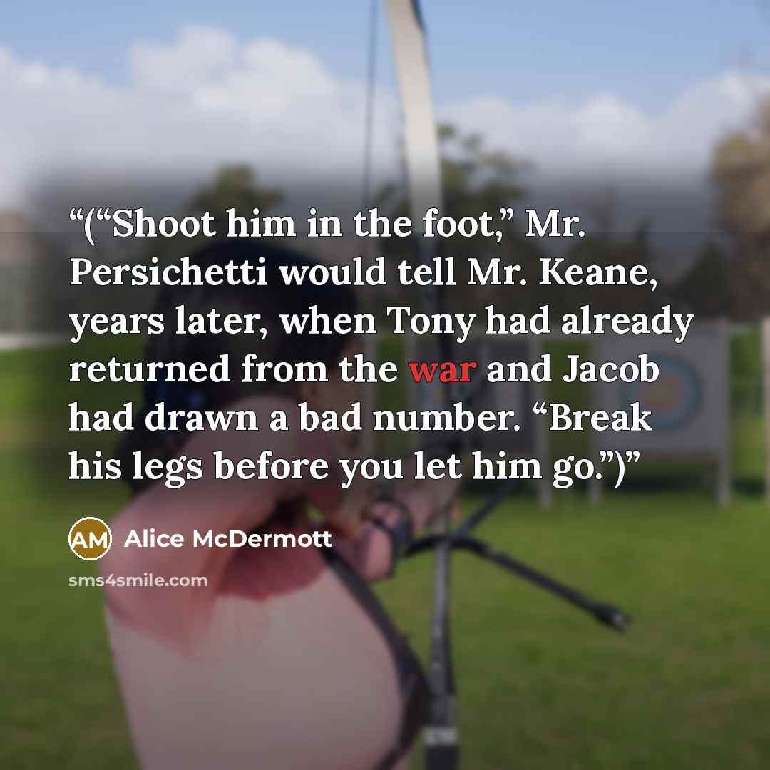 “(“Shoot him in the foot,” Mr. Persichetti would tell Mr. Keane, years later, when Tony had already returned from the war and Jacob had drawn a bad number. “Break his legs before you let him go.”)” quote by Alice McDermott