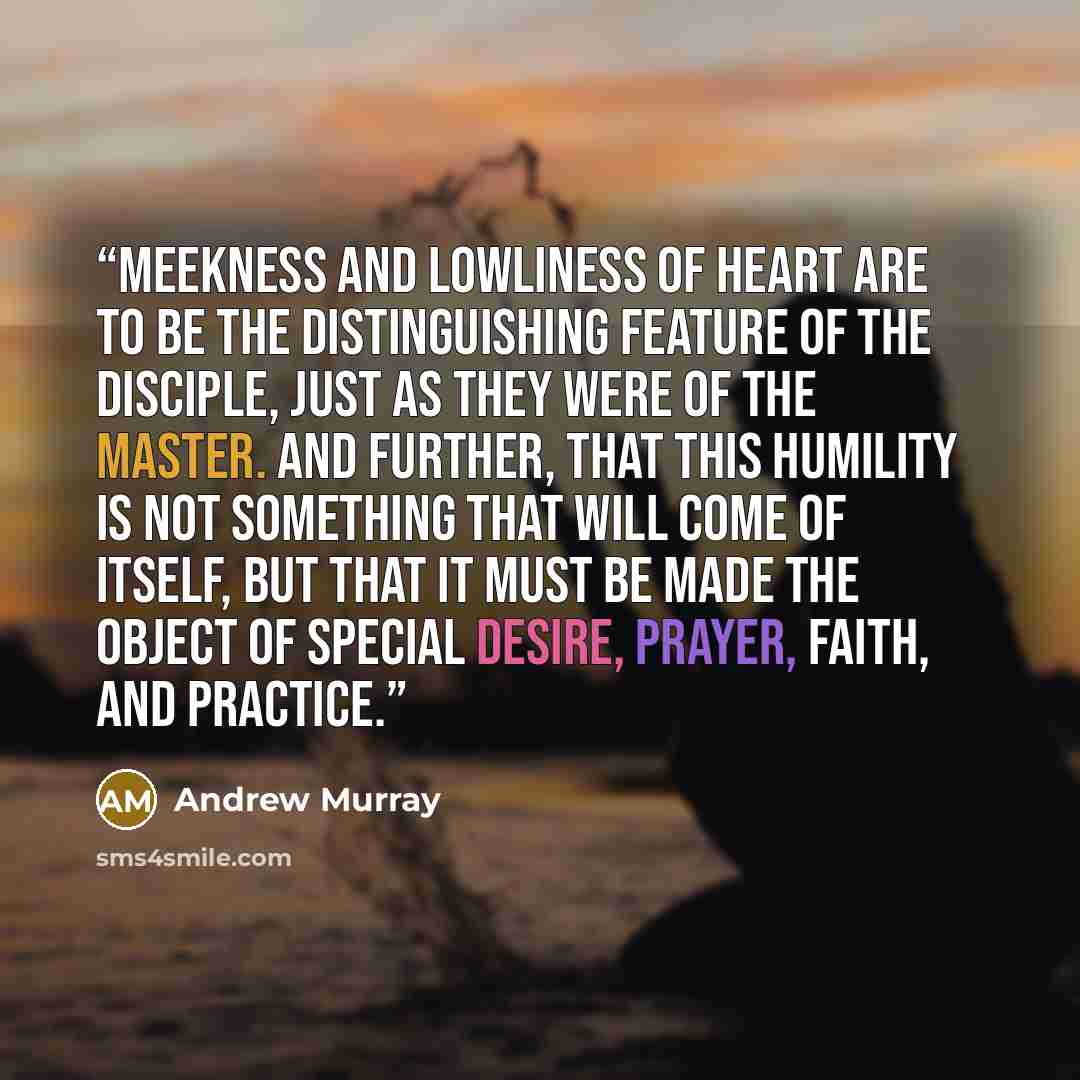“meekness and lowliness of heart are to be the distinguishing feature of the disciple, just as they were of the Master. And further, that this humility is not something that will come of itself, but that it must be made the object of special desire, prayer, faith, and practice.” quote by Andrew Murray