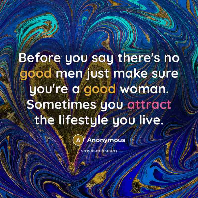 “Before you say there's no good men just make sure you're a good woman. Sometimes you attract the lifestyle you live.” quote by Anonymous
