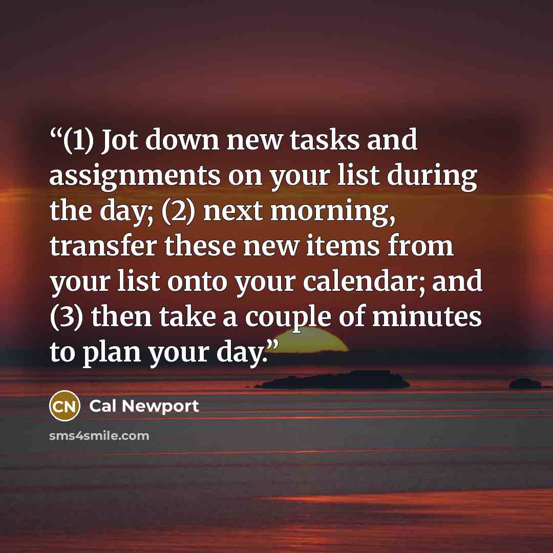 “(1) Jot down new tasks and assignments on your list during the day; (2) next morning, transfer these new items from your list onto your calendar; and (3) then take a couple of minutes to plan your day.” quote by Cal Newport