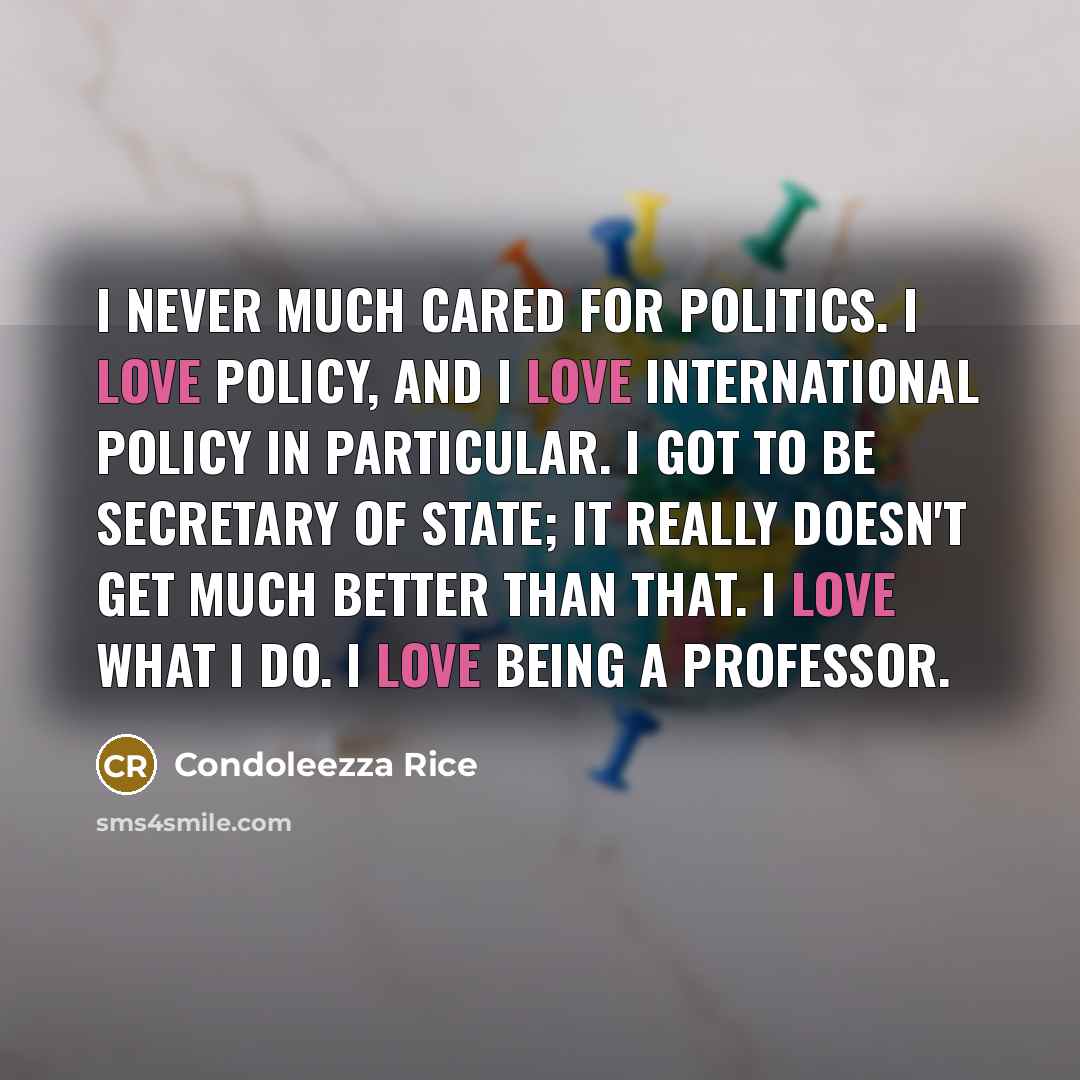 “I never much cared for politics. I love policy, and…” quote by Condoleezza Rice