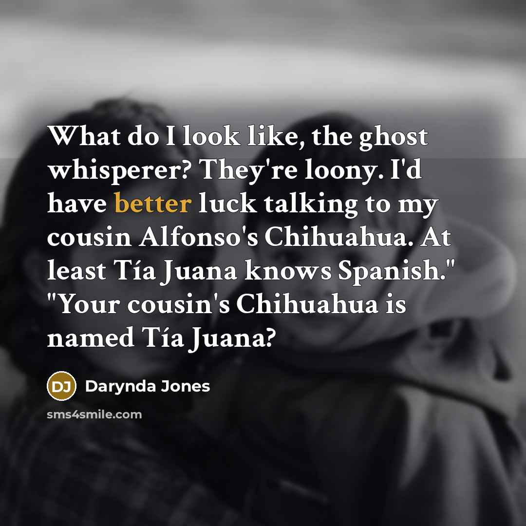 “What do I look like, the ghost whisperer? They're loony. I'd have better luck talking to my cousin Alfonso's Chihuahua. At least Tía Juana knows Spanish." "Your cousin's Chihuahua is named Tía Juana?” quote by Darynda Jones