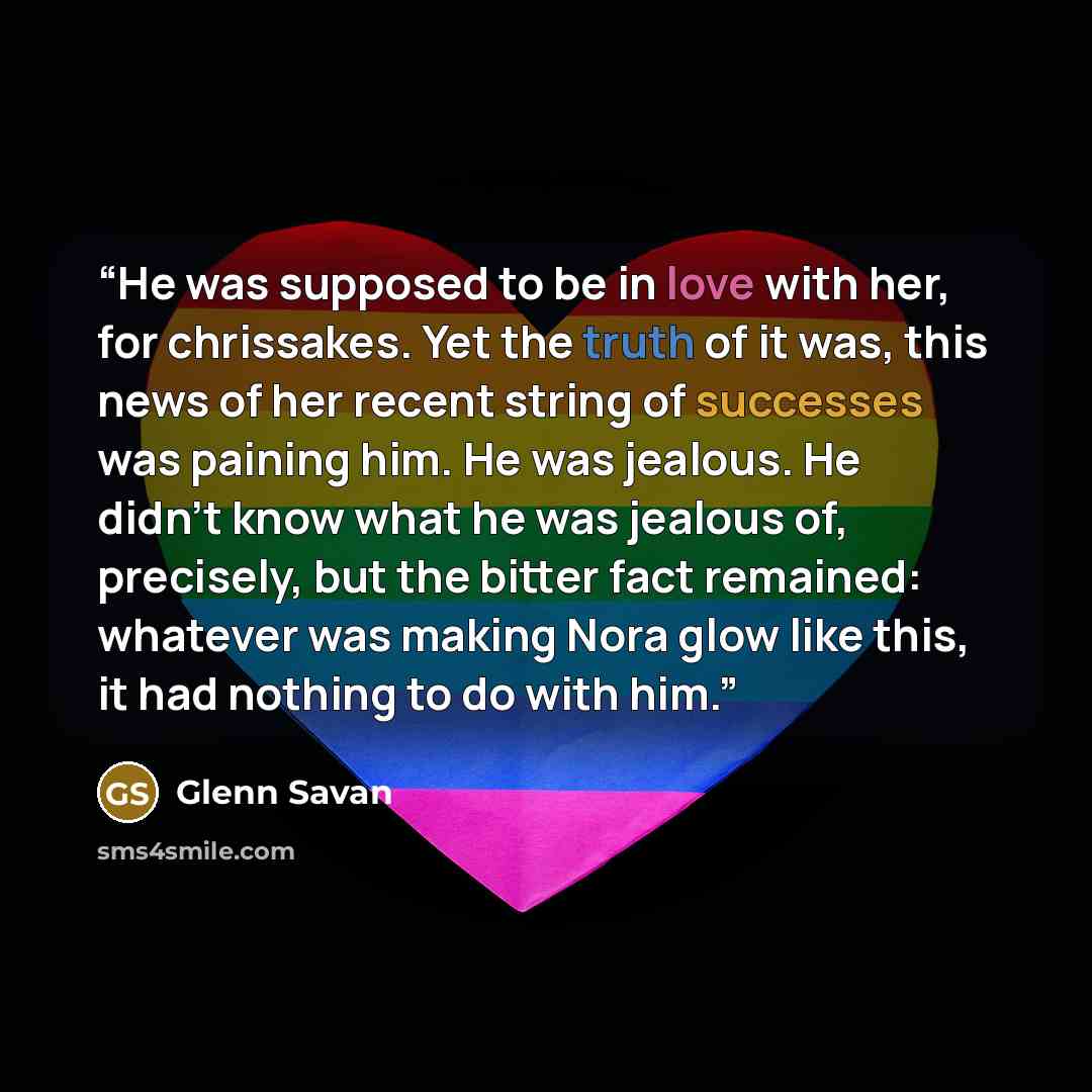 “He was supposed to be in love with her, for chrissakes. Yet the truth of it was, this news of her recent string of successes was paining him. He was jealous. He didn't know what he was jealous of, precisely, but the bitter fact remained: whatever was making Nora glow like this, it had nothing to…” quote by Glenn Savan