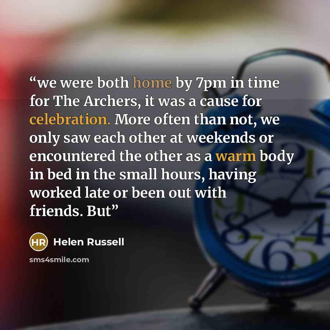 “we were both home by 7pm in time for The Archers, it was a cause for celebration. More often than not, we only saw each other at weekends or encountered the other as a warm body in bed in the small hours, having worked late or been out with friends. But” quote by Helen Russell