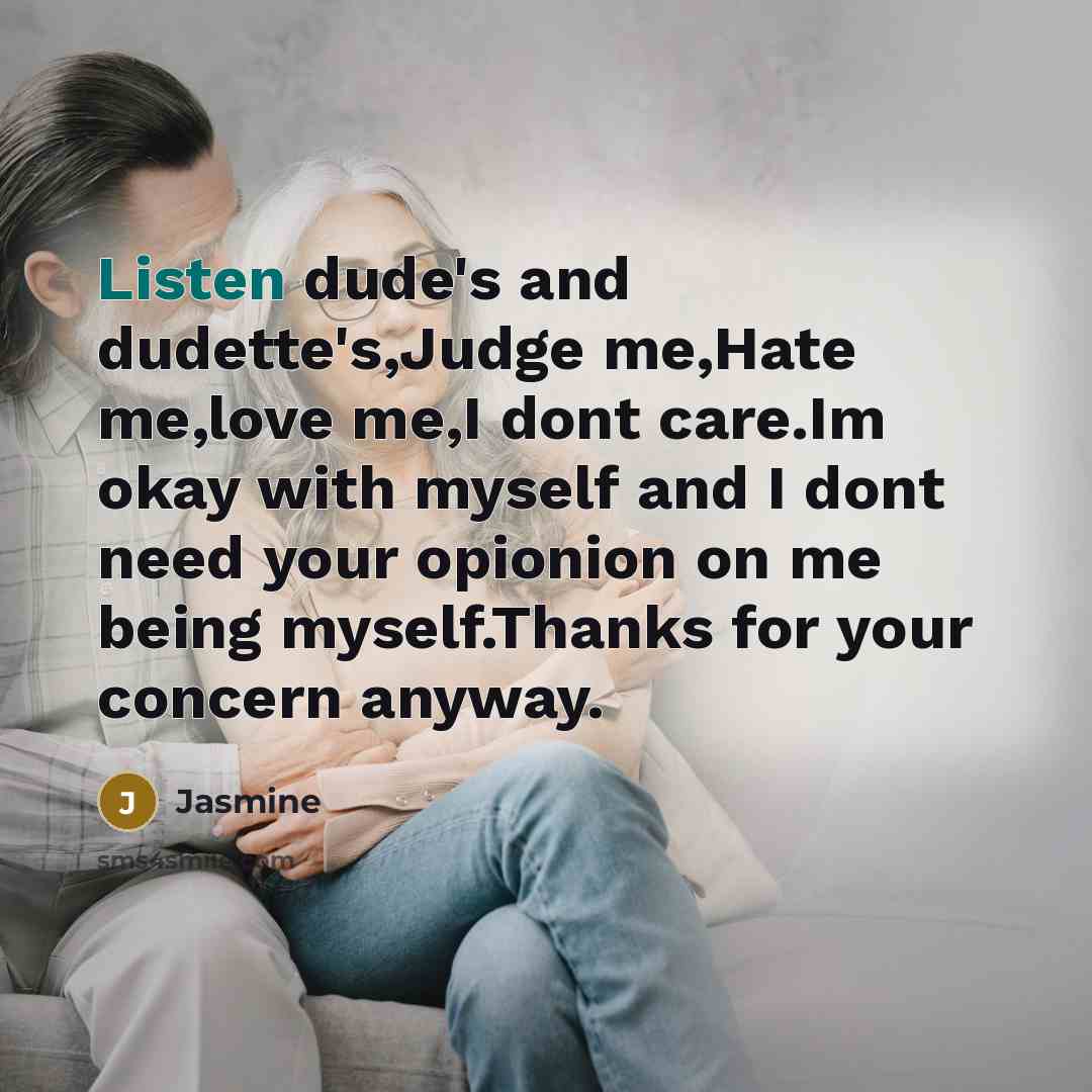 “Listen dude's and dudette's,Judge me,Hate me,love me,I dont care.Im okay with myself and I dont need your opionion on me being myself.Thanks for your concern anyway.” quote by Jasmine